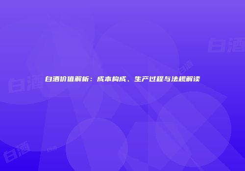 白酒价值解析：成本构成、生产过程与法规解读
