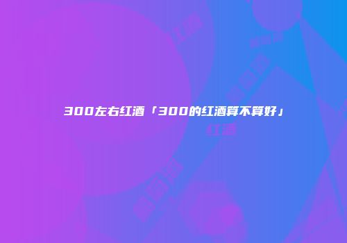 300左右红酒「300的红酒算不算好」