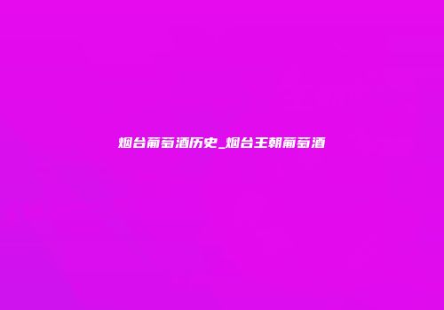 烟台葡萄酒历史_烟台王朝葡萄酒