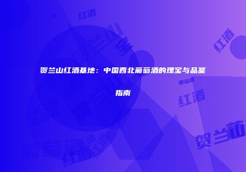 贺兰山红酒基地：中国西北葡萄酒的瑰宝与品鉴指南
