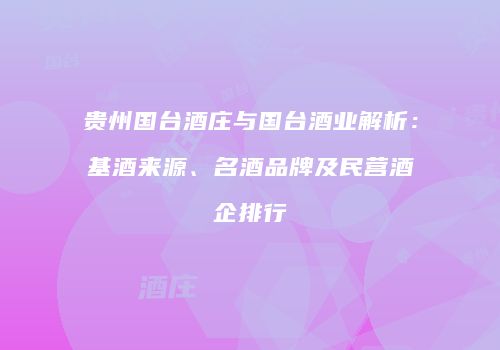 贵州国台酒庄与国台酒业解析：基酒来源、名酒品牌及民营酒企排行