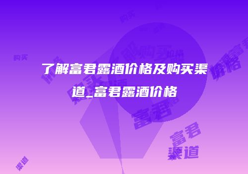 了解富君露酒价格及购买渠道_富君露酒价格