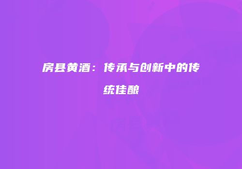 房县黄酒：传承与创新中的传统佳酿