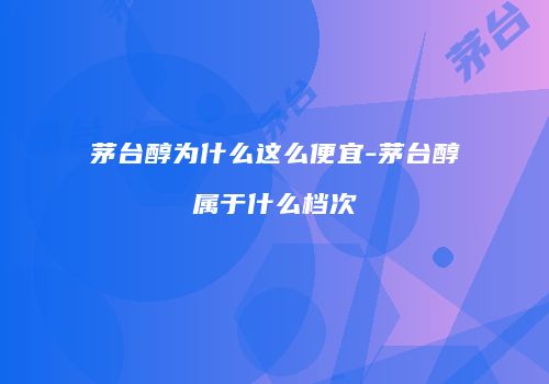 茅台醇为什么这么便宜-茅台醇属于什么档次
