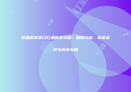 原瓶原装进口红酒批发攻略：盈利分析、渠道选择与成本考量