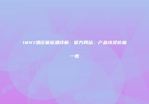 1847酒庄葡萄酒详解：官方网站、产品线及价格一览