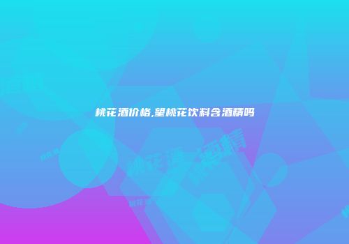 桃花酒价格,望桃花饮料含酒精吗