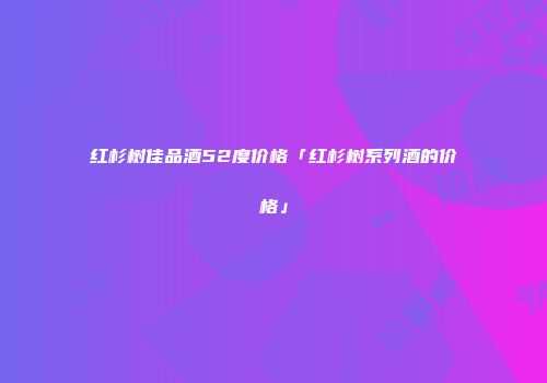 红杉树佳品酒52度价格「红杉树系列酒的价格」