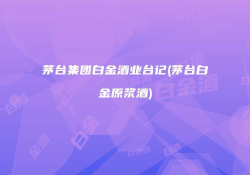 茅台集团白金酒业台记(茅台白金原浆酒)