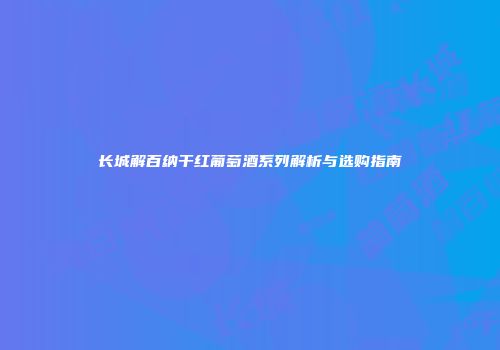 长城解百纳干红葡萄酒系列解析与选购指南