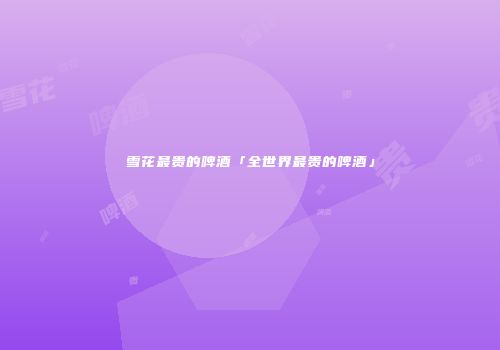 雪花最贵的啤酒「全世界最贵的啤酒」