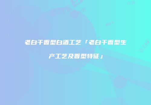 老白干香型白酒工艺「老白干香型生产工艺及香型特征」