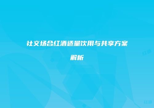 社交场合红酒适量饮用与共享方案解析