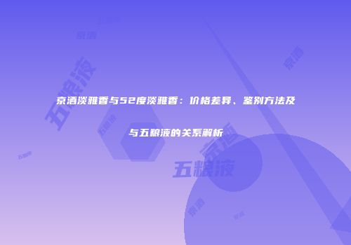 京酒淡雅香与52度淡雅香：价格差异、鉴别方法及与五粮液的关系解析