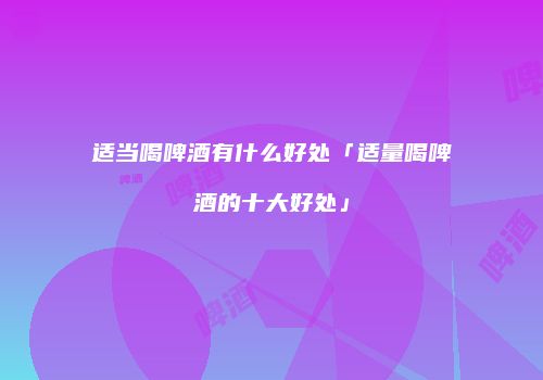 适当喝啤酒有什么好处「适量喝啤酒的十大好处」