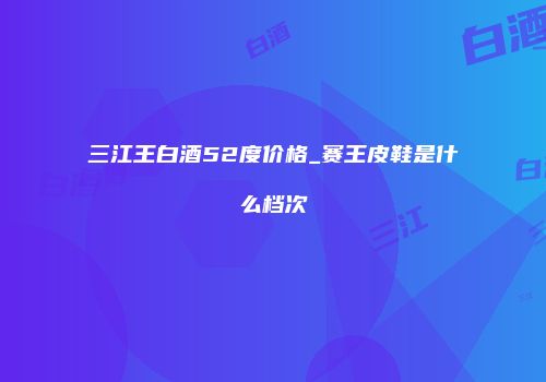 三江王白酒52度价格_赛王皮鞋是什么档次
