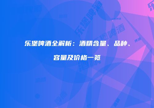 乐堡啤酒全解析：酒精含量、品种、容量及价格一览