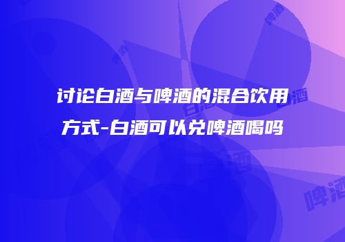 讨论白酒与啤酒的混合饮用方式-白酒可以兑啤酒喝吗