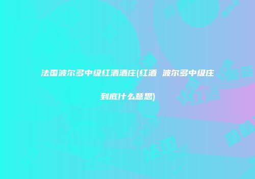 法国波尔多中级红酒酒庄(红酒 波尔多中级庄到底什么意思)