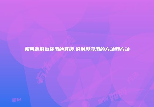 如何鉴别包装酒的真假,识别假冒酒的方法和方法