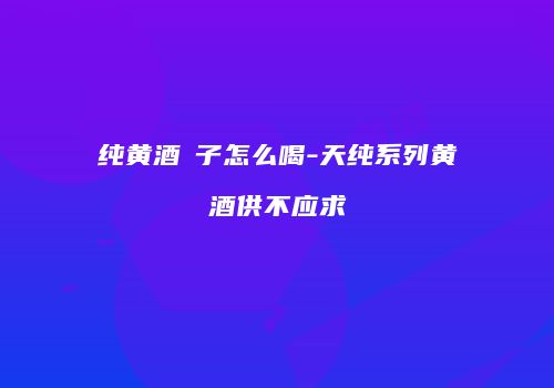 纯黄酒洑子怎么喝-天纯系列黄酒供不应求
