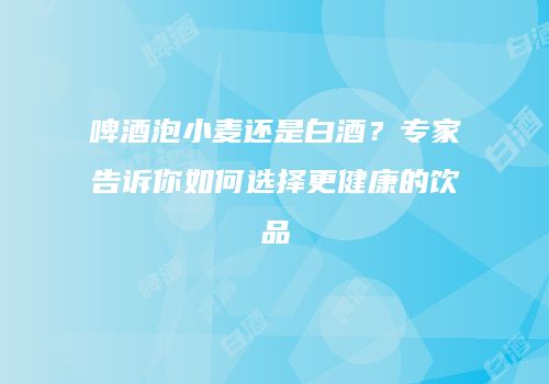 啤酒泡小麦还是白酒？专家告诉你如何选择更健康的饮品