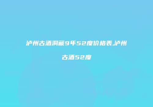 泸州古酒洞藏9年52度价格表,泸州古酒52度