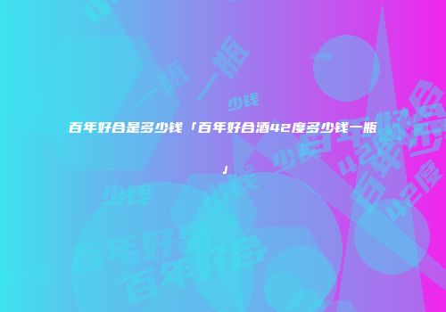 百年好合是多少钱「百年好合酒42度多少钱一瓶」