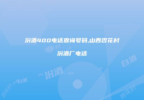 汾酒400电话查询号码,山西杏花村汾酒厂电话