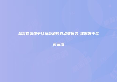 品尝佳佩娜干红葡萄酒的特点和优势_佳佩娜干红葡萄酒