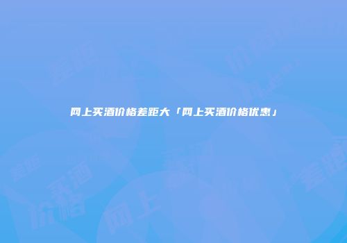 网上买酒价格差距大「网上买酒价格优惠」