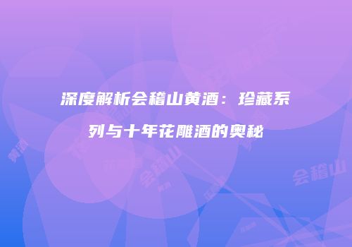 深度解析会稽山黄酒：珍藏系列与十年花雕酒的奥秘