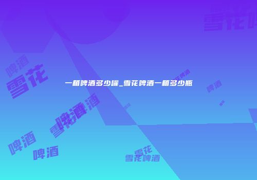 一箱啤酒多少罐_雪花啤酒一箱多少瓶