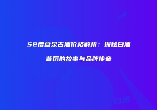52度营泉古酒价格解析：探秘白酒背后的故事与品牌传奇