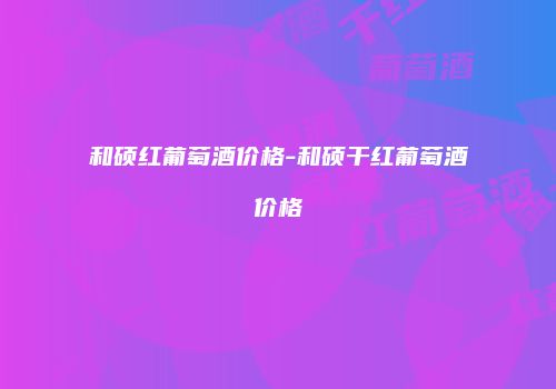 和硕红葡萄酒价格-和硕干红葡萄酒价格