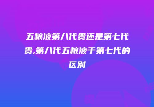 五粮液第八代贵还是第七代贵,第八代五粮液于第七代的区别
