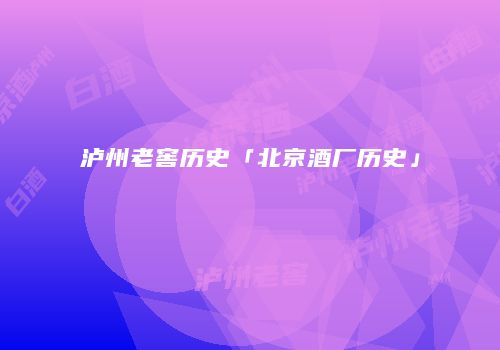 泸州老窖历史「北京酒厂历史」