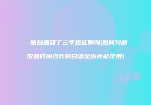 一瓶白酒放了三年还能喝吗(如何判断放置时间过长的白酒是否还能饮用)