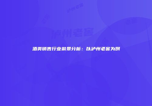酒类销售行业前景分析：以泸州老窖为例