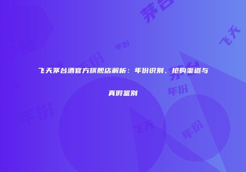 飞天茅台酒官方旗舰店解析：年份识别、抢购渠道与真假鉴别