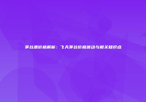 茅台酒价格解析：飞天茅台价格波动与相关知识点