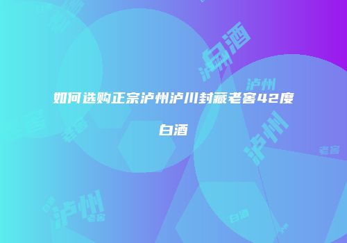 如何选购正宗泸州泸川封藏老窖42度白酒