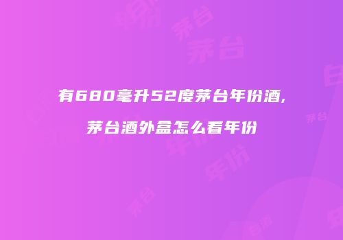 有680毫升52度茅台年份酒,茅台酒外盒怎么看年份