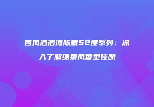 西凤酒酒海陈藏52度系列：深入了解绵柔凤香型佳酿