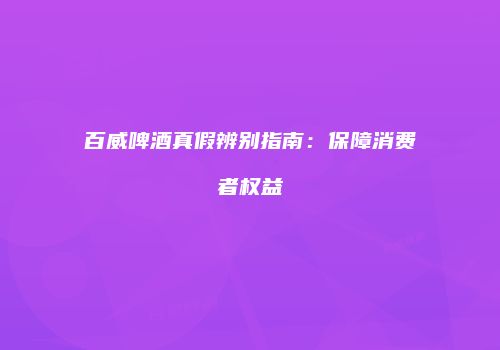 百威啤酒真假辨别指南：保障消费者权益
