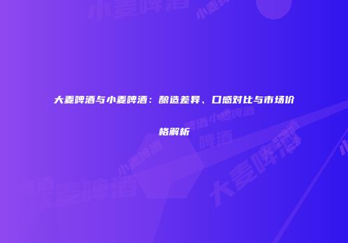 大麦啤酒与小麦啤酒：酿造差异、口感对比与市场价格解析