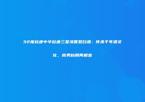 52度杜康中华杜康三星浓香型白酒：传承千年酒文化，商务自用两相宜