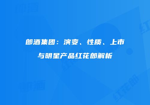 郎酒集团：演变、性质、上市与明星产品红花郎解析