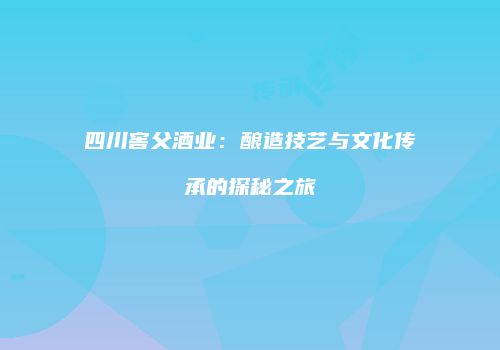四川窖父酒业：酿造技艺与文化传承的探秘之旅