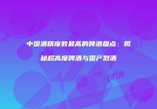 中国酒精度数最高的啤酒盘点：揭秘超高度啤酒与国产烈酒